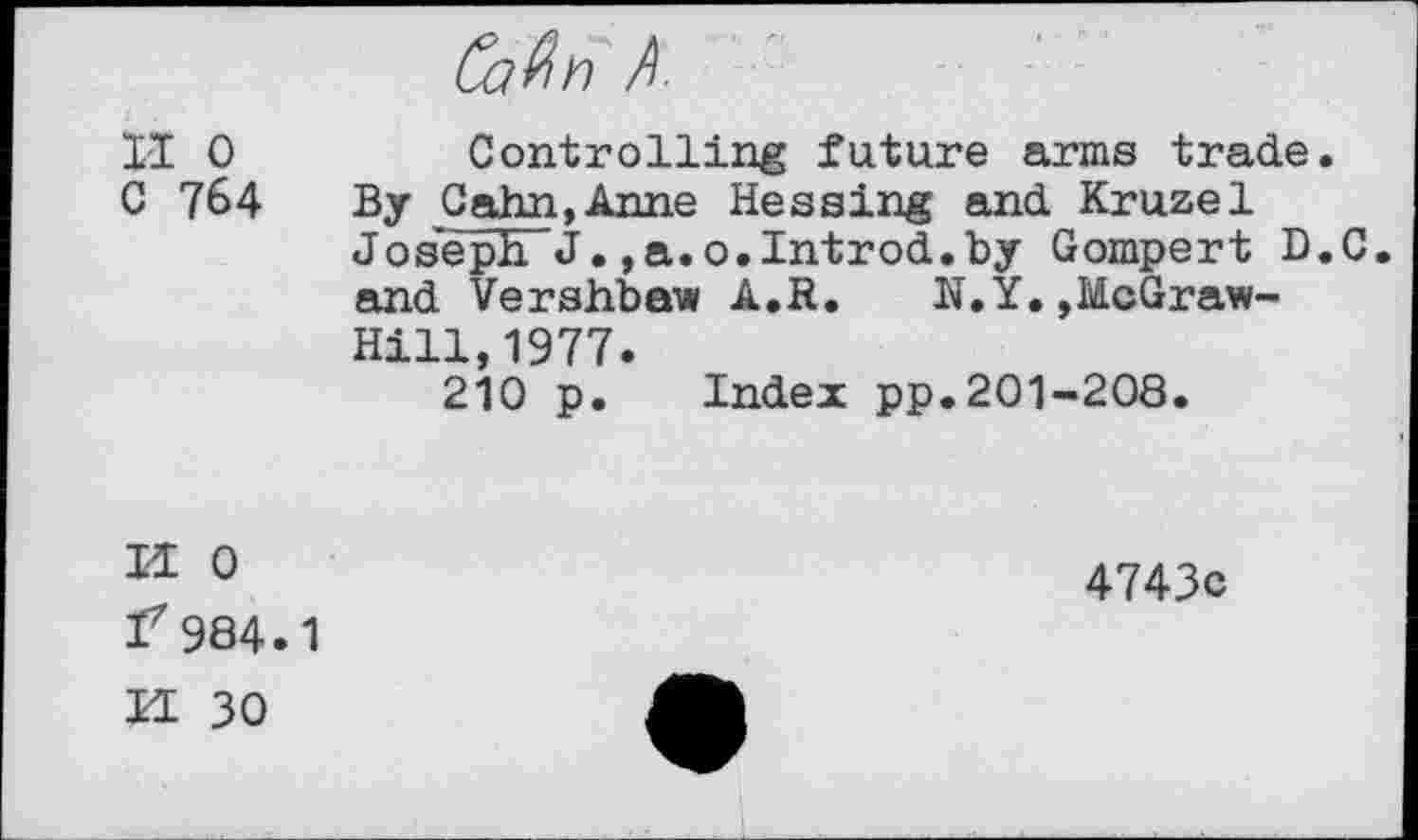 ﻿II 0	Controlling future arms trade.
C 764 By Cahn,Anne Hessing and Kruzel Joseph J.,a.o.Introd.by Gompert D.C. and Vershbaw A.R. N.Y.,McGrawHill, 1977.
210 p. Index pp.201-208.
S N
0
984.1
30
4743c